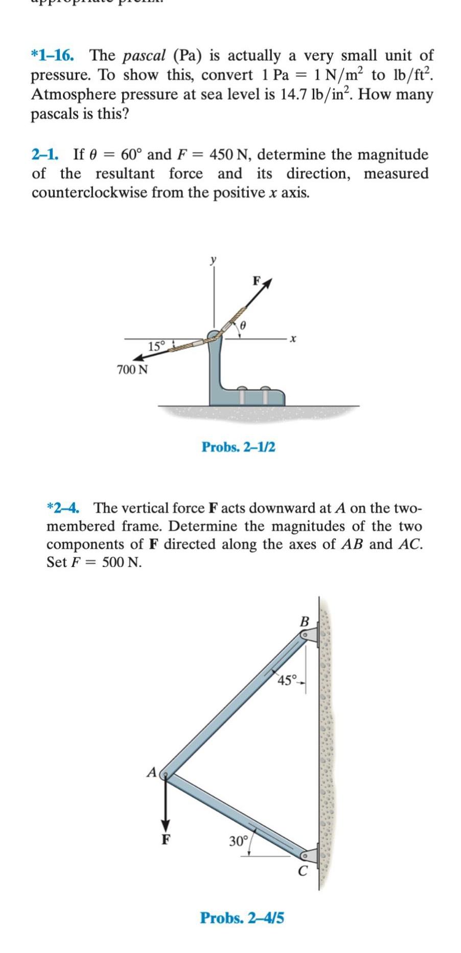 1 16 The pascal Pa is actually a very small unit of pressure To show this convert 1 Pa 1 N m to lb ft Atmosphere pressure at sea level is 14 7 lb in How many pascals is this 2 1 If 60 and F 450 N determine the magnitude of the resultant force and its direction measured counterclockwise from the positive x axis 15 700 N F F Probs 2 1 2 2 4 The vertical force Facts downward at A on the two membered frame Determine the magnitudes of the two components of F directed along the axes of AB and AC Set F 500 N 30 Probs 2 4 5 B 45