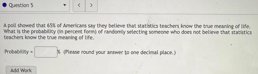 Question 5 Probability A poll showed that 65 of Americans say they believe that statistics teachers know the true meaning of life What is the probability in percent form of randomly selecting someone who does not believe that statistics teachers know the true meaning of life Please round your answer to one decimal place Add Work