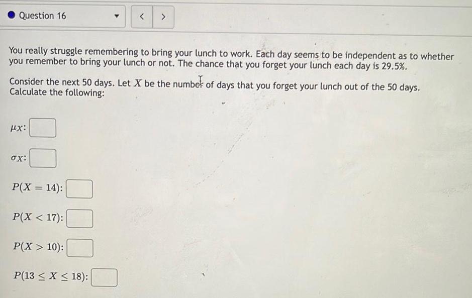 Question 16 You really struggle remembering to bring your lunch to work Each day seems to be independent as to whether you remember to bring your lunch or not The chance that you forget your lunch each day is 29 5 Consider the next 50 days Let X be the number of days that you forget your lunch out of the 50 days Calculate the following HX ox P X 14 P X 17 P X 10 P 13 x 18