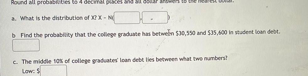 Round all probabilities to 4 decimal places and all dollar answers to the nearest Buttal a What is the distribution of X X N b Find the probability that the college graduate has between 30 550 and 35 600 in student loan debt c The middle 10 of college graduates loan debt lies between what two numbers Low