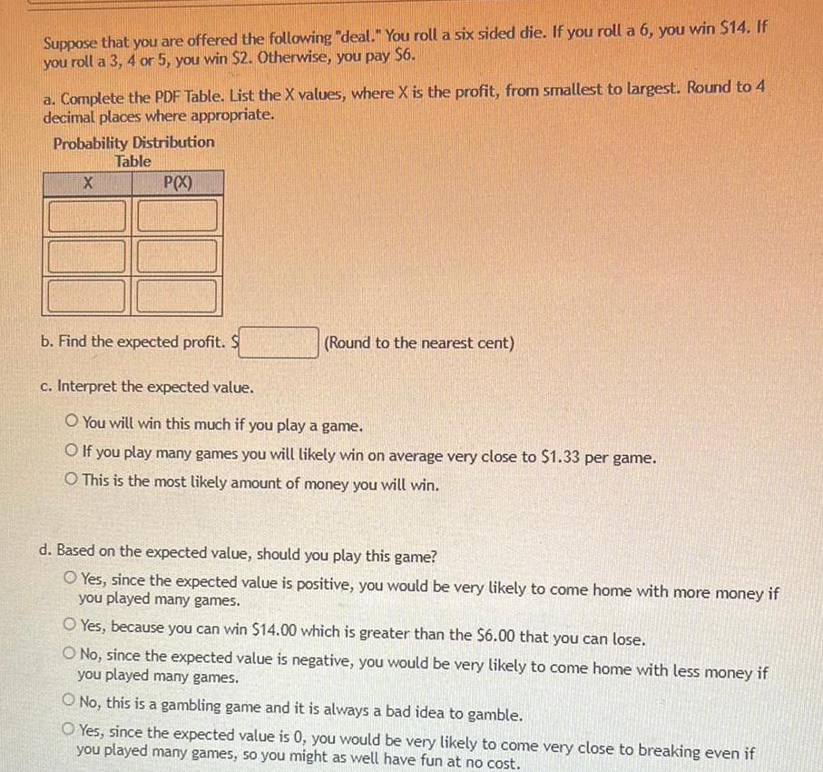 Suppose that you are offered the following deal You roll a six sided die If you roll a 6 you win 14 If you roll a 3 4 or 5 you win 2 Otherwise you pay 6 a Complete the PDF Table List the X values where X is the profit from smallest to largest Round to 4 decimal places where appropriate Probability Distribution P X X Table b Find the expected profit Round to the nearest cent c Interpret the expected value O You will win this much if you play a game O If you play many games you will likely win on average very close to 1 33 per game O This is the most likely amount of money you will win d Based on the expected value should you play this game O Yes since the expected value is positive you would be very likely to come home with more money if you played many games O Yes because you can win 14 00 which is greater than the 6 00 that you can lose O No since the expected value is negative you would be very likely to come home with less money if you played many games O No this is a gambling game and it is always a bad idea to gamble O Yes since the expected value is 0 you would be very likely to come very close to breaking even if you played many games so you might as well have fun at no cost