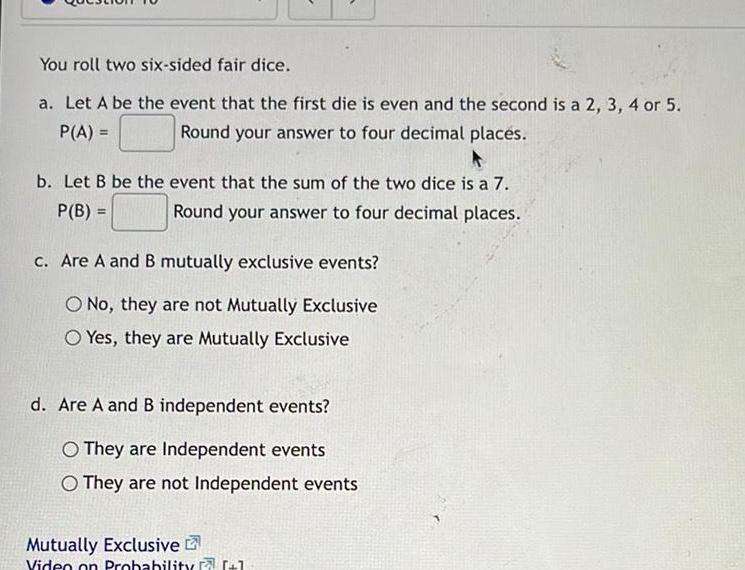 You roll two six sided fair dice a Let A be the event that the first die is even and the second is a 2 3 4 or 5 Round your answer to four decimal places P A A b Let B be the event that the sum of the two dice is a 7 P B Round your answer to four decimal places c Are A and B mutually exclusive events O No they are not Mutually Exclusive O Yes they are Mutually Exclusive d Are A and B independent events O They are Independent events O They are not Independent events Mutually Exclusive Video on Probability 1