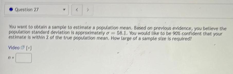 Question 27 4 You want to obtain a sample to estimate a population mean Based on previous evidence you believe the population standard deviation is approximately o 58 1 You would like to be 90 confident that your estimate is within 2 of the true population mean How large of a sample size is required Video