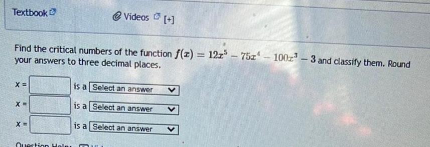 Textbook Find the critical numbers of the function f x 121 75x your answers to three decimal places X X X Videos Question Help is a Select an answer is a Select an answer is a Select an answer 100 3 and classify them Round