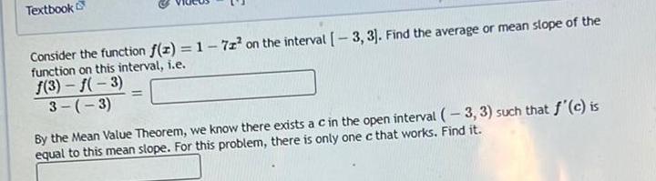 Textbook Consider the function f z 1 7z on the interval 3 3 Find the average or mean slope of the function on this interval i e f 3 f 3 3 3 By the Mean Value Theorem we know there exists a c in the open interval 3 3 such that f c is equal to this mean slope For this problem there is only one c that works Find it