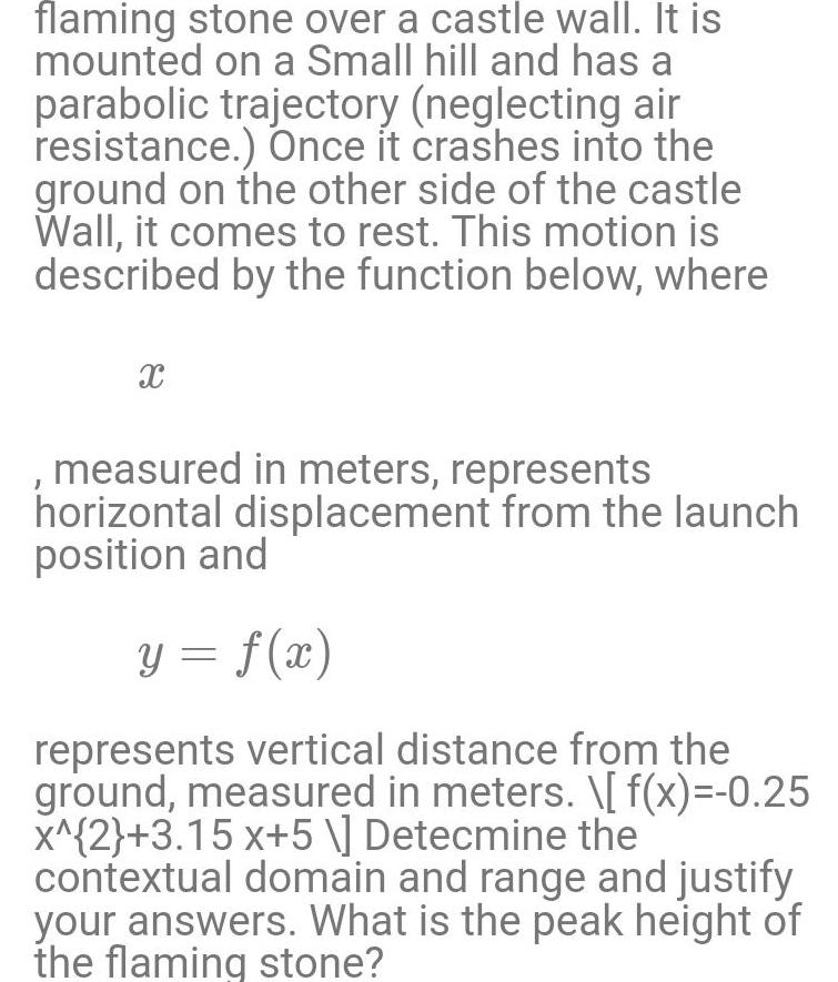 flaming stone over a castle wall It is mounted on a Small hill and has a parabolic trajectory neglecting air resistance Once it crashes into the ground on the other side of the castle Wall it comes to rest This motion is described by the function below where X measured in meters represents horizontal displacement from the launch position and y f x represents vertical distance from the ground measured in meters f x 0 25 x 2 3 15 x 5 Detecmine the contextual domain and range and justify your answers What is the peak height of the flaming stone