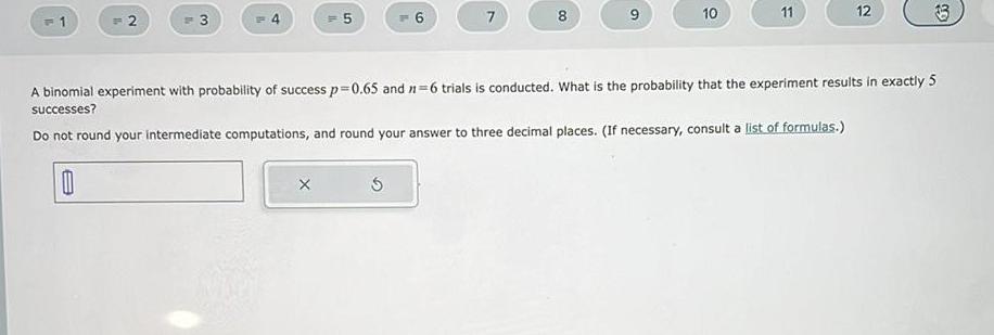 1 2 3 5 X 6 5 7 8 9 10 11 12 A binomial experiment with probability of success p 0 65 and 1 6 trials is conducted What is the probability that the experiment results in exactly 5 successes Do not round your intermediate computations and round your answer to three decimal places If necessary consult a list of formulas 0 33