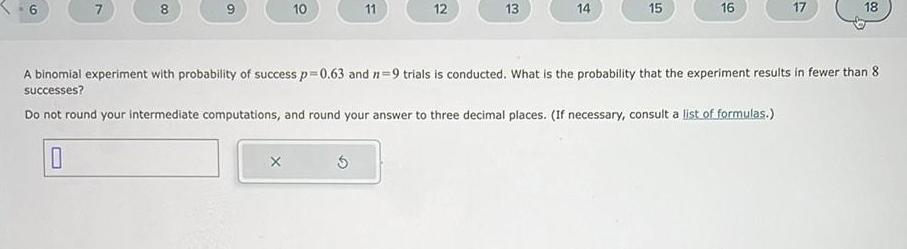 6 7 8 9 10 X 11 12 13 14 15 16 17 18 A binomial experiment with probability of success p 0 63 and 7 9 trials is conducted What is the probability that the experiment results in fewer than 8 successes Do not round your intermediate computations and round your answer to three decimal places If necessary consult a list of formulas 0