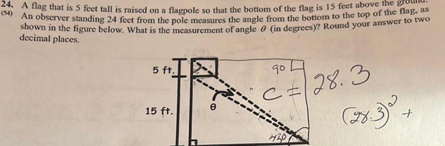 24 A flag that is 5 feet tall is raised on a flagpole so that the bottom of the flag is 15 feet above the 54 An observer standing 24 feet from the pole measures the angle from the bottom to the top of the flag as shown in the figure below What is the measurement of angle 0 in degrees Round your answer to two decimal places 5 ft 15 ft e 90 C 28 3 4201 78 3