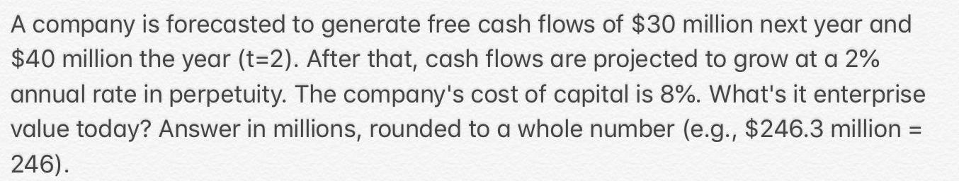 A company is forecasted to generate free cash flows of 30 million next year and 40 million the year t 2 After that cash flows are projected to grow at a 2 annual rate in perpetuity The company s cost of capital is 8 What s it enterprise value today Answer in millions rounded to a whole number e g 246 3 million 246