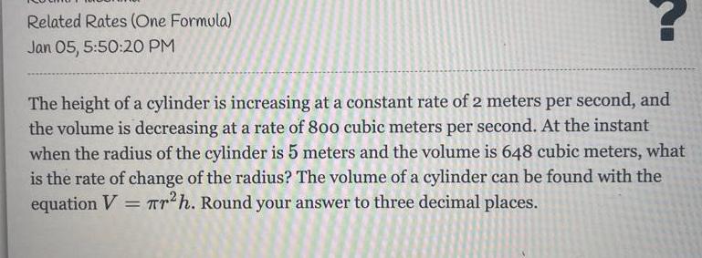 Related Rates One Formula Jan 05 5 50 20 PM The height of a cylinder is increasing at a constant rate of 2 meters per second and the volume is decreasing at a rate of 800 cubic meters per second At the instant when the radius of the cylinder is 5 meters and the volume is 648 cubic meters what is the rate of change of the radius The volume of a cylinder can be found with the equation V Tr h Round your answer to three decimal places