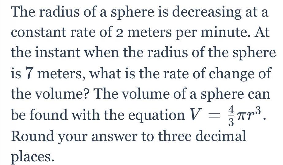 The radius of a sphere is decreasing at a constant rate of 2 meters per minute At the instant when the radius of the sphere is 7 meters what is the rate of change of the volume The volume of a sphere can be found with the equation V r Round your answer to three decimal places