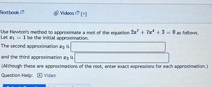 Textbook Videos Use Newton s method to approximate a root of the equation 227 7 3 0 as follows Let z 1 be the initial approximation The second approximation is and the third approximation za is Although these are approximations of the root enter exact expressions for each approximation Question Help Video