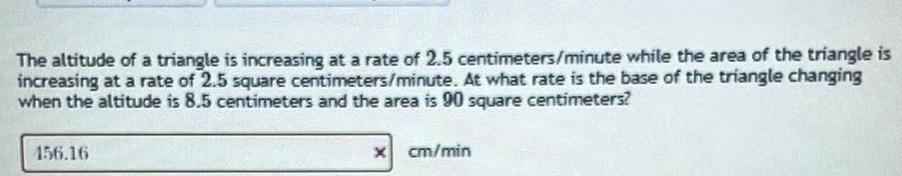 The altitude of a triangle is increasing at a rate of 2 5 centimeters minute while the area of the triangle is increasing at a rate of 2 5 square centimeters minute At what rate is the base of the triangle changing when the altitude is 8 5 centimeters and the area is 90 square centimeters 156 16 x cm min