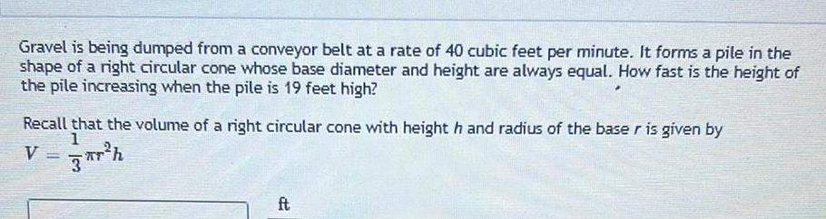 Gravel is being dumped from a conveyor belt at a rate of 40 cubic feet per minute It forms a pile in the shape of a right circular cone whose base diameter and height are always equal How fast is the height of the pile increasing when the pile is 19 feet high Recall that the volume of a right circular cone with height h and radius of the baser is given by 1 V r h ft