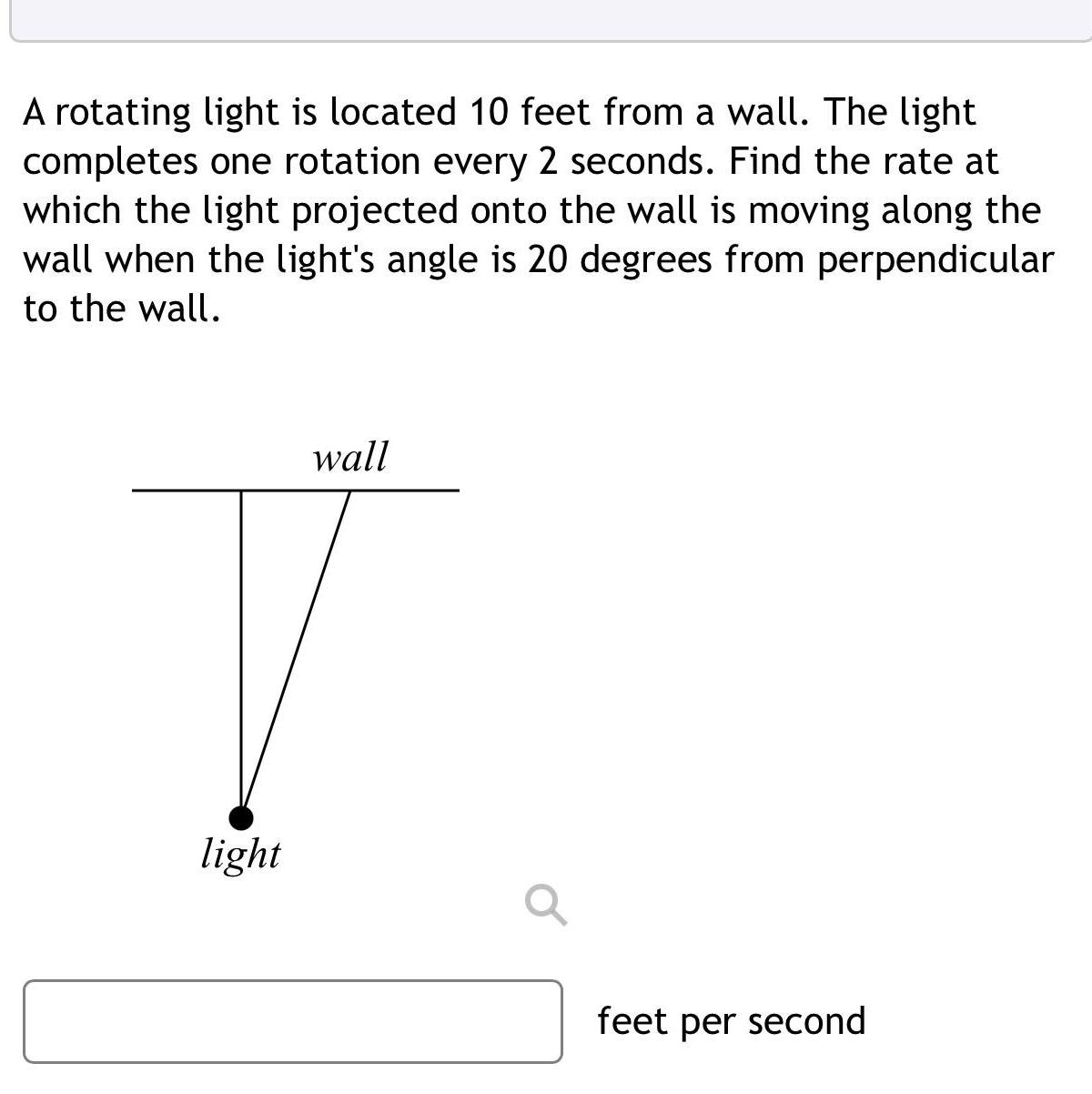 A rotating light is located 10 feet from a wall The light completes one rotation every 2 seconds Find the rate at which the light projected onto the wall is moving along the wall when the light s angle is 20 degrees from perpendicular to the wall light wall feet per second