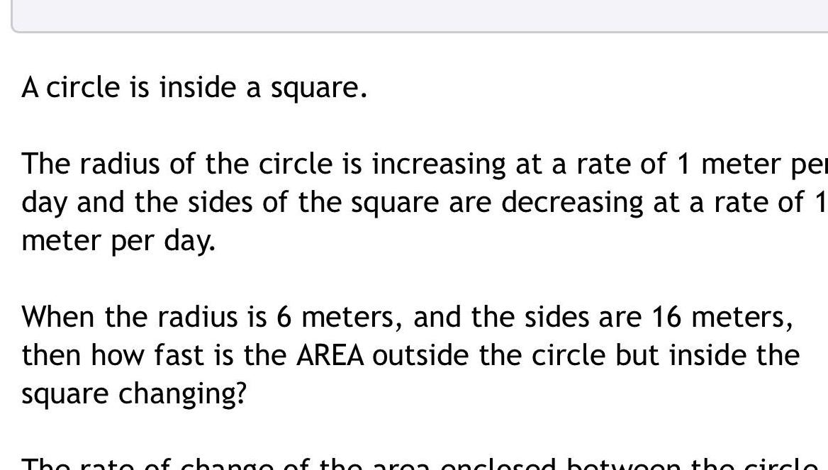 A circle is inside a square The radius of the circle is increasing at a rate of 1 meter per day and the sides of the square are decreasing at a rate of 1 meter per day When the radius is 6 meters and the sides are 16 meters then how fast is the AREA outside the circle but inside the square changing The rate of change of the area onclosed botwoon the circle