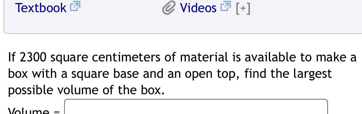 Textbook Videos If 2300 square centimeters of material is available to make a box with a square base and an open top find the largest possible volume of the box Volume