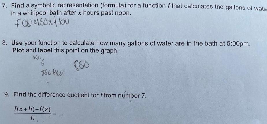 7 Find a symbolic representation formula for a function f that calculates the gallons of wate in a whirlpool bath after x hours past noon f00150x100 8 Use your function to calculate how many gallons of water are in the bath at 5 00pm Plot and label this point on the graph 160 880 750t 9 Find the difference quotient for f from number 7 f x h f x h 1