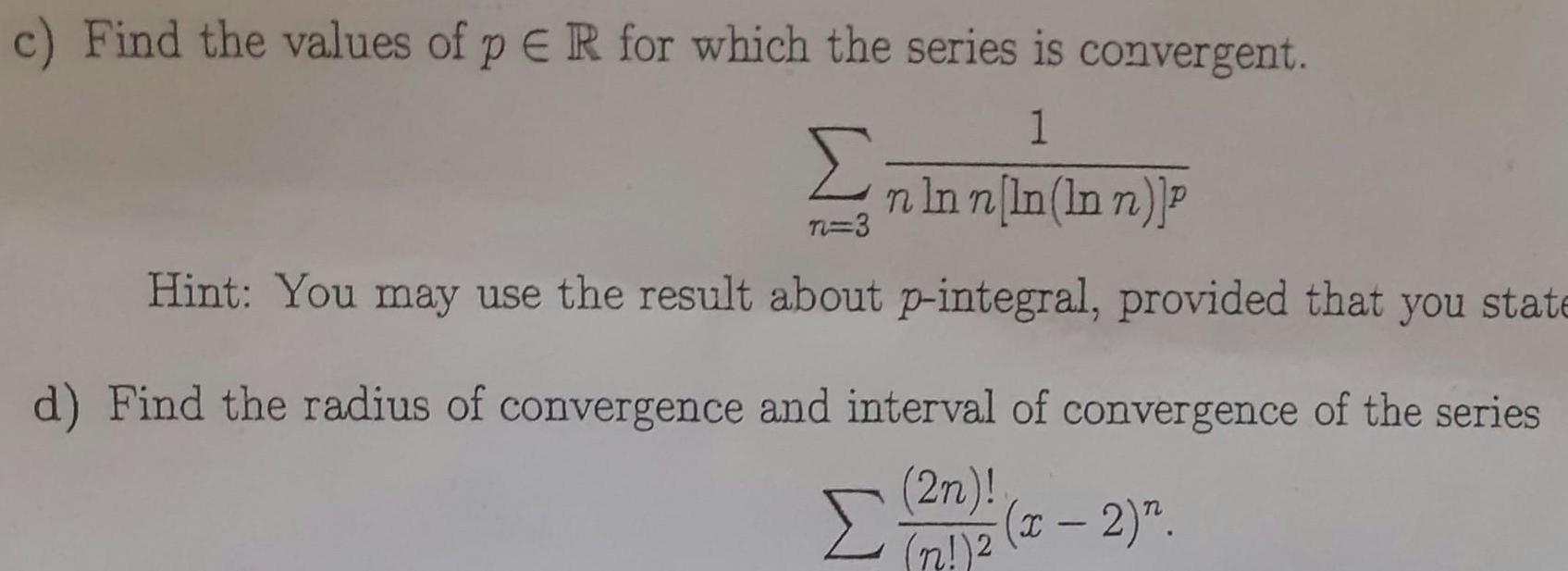 c Find the values of p ER for which the series is convergent 1 n ln n ln In n P n 3 Hint You may use the result about p integral provided that you state d Find the radius of convergence and interval of convergence of the series 2n 272 x 2 n