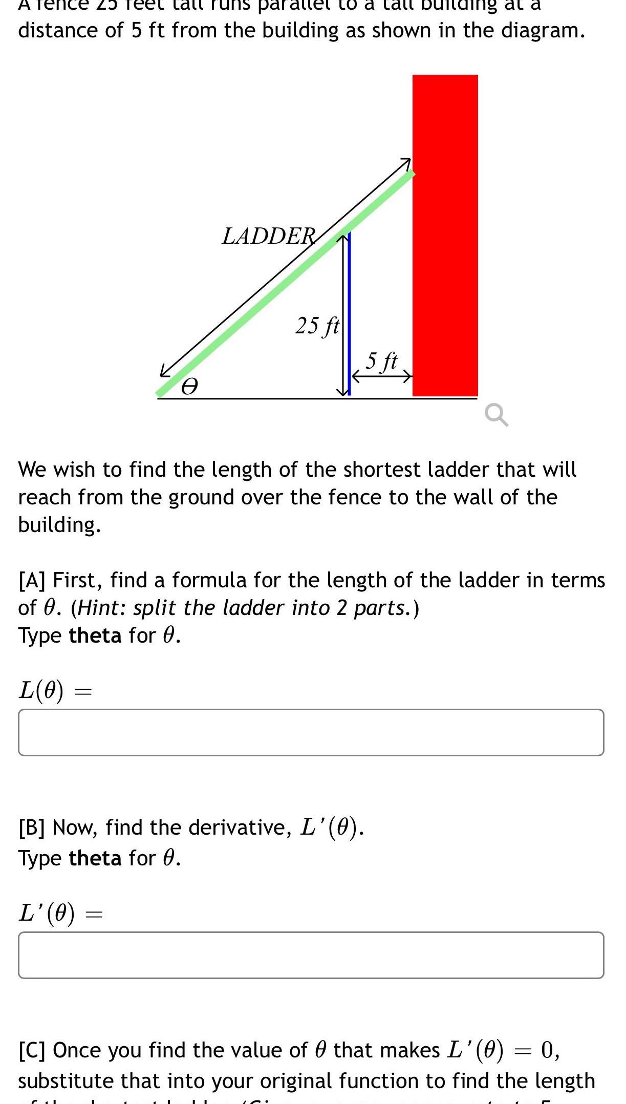 nce 25 all par to a call ing at a distance of 5 ft from the building as shown in the diagram L 0 e LADDER We wish to find the length of the shortest ladder that will reach from the ground over the fence to the wall of the building 25 ft A First find a formula for the length of the ladder in terms of 0 Hint split the ladder into 2 parts Type theta for 0 5 ft B Now find the derivative L 0 Type theta for 0 L 0 C Once you find the value of that makes L 0 0 substitute that into your original function to find the length