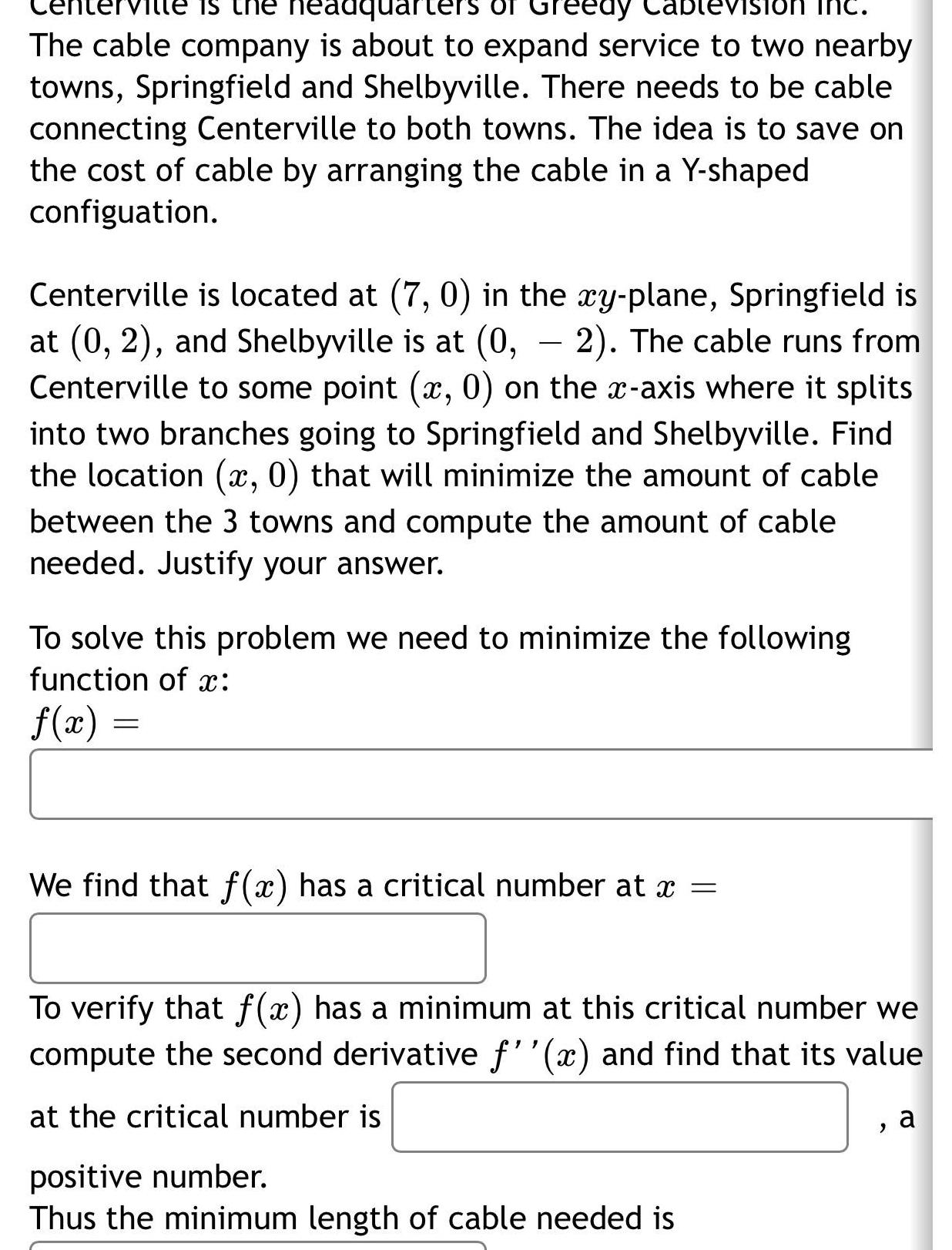 is the headquarters of Greedy The cable company is about to expand service to two nearby towns Springfield and Shelbyville There needs to be cable connecting Centerville to both towns The idea is to save on the cost of cable by arranging the cable in a Y shaped configuation Centerville is located at 7 0 in the xy plane Springfield is at 0 2 and Shelbyville is at 0 2 The cable runs from Centerville to some point x 0 on the x axis where it splits into two branches going to Springfield and Shelbyville Find the location x 0 that will minimize the amount of cable between the 3 towns and compute the amount of cable needed Justify your answer To solve this problem we need to minimize the following function of x f x We find that f x has a critical number at x To verify that f x has a minimum at this critical number we compute the second derivative f x and find that its value at the critical number is positive number Thus the minimum length of cable needed is 2 a