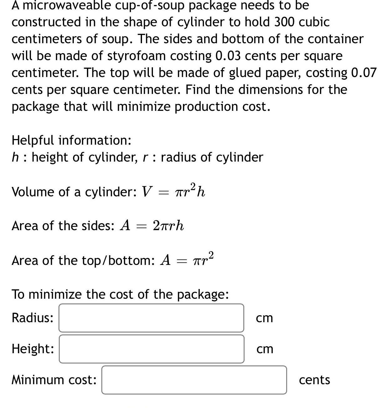 A microwaveable cup of soup package needs to be constructed in the shape of cylinder to hold 300 cubic centimeters of soup The sides and bottom of the container will be made of styrofoam costing 0 03 cents per square centimeter The top will be made of glued paper costing 0 07 cents per square centimeter Find the dimensions for the package that will minimize production cost Helpful information h height of cylinder r radius of cylinder Volume of a cylinder V tr h Area of the sides A 2 rh Area of the top bottom A r To minimize the cost of the package Radius Height Minimum cost cm cm cents