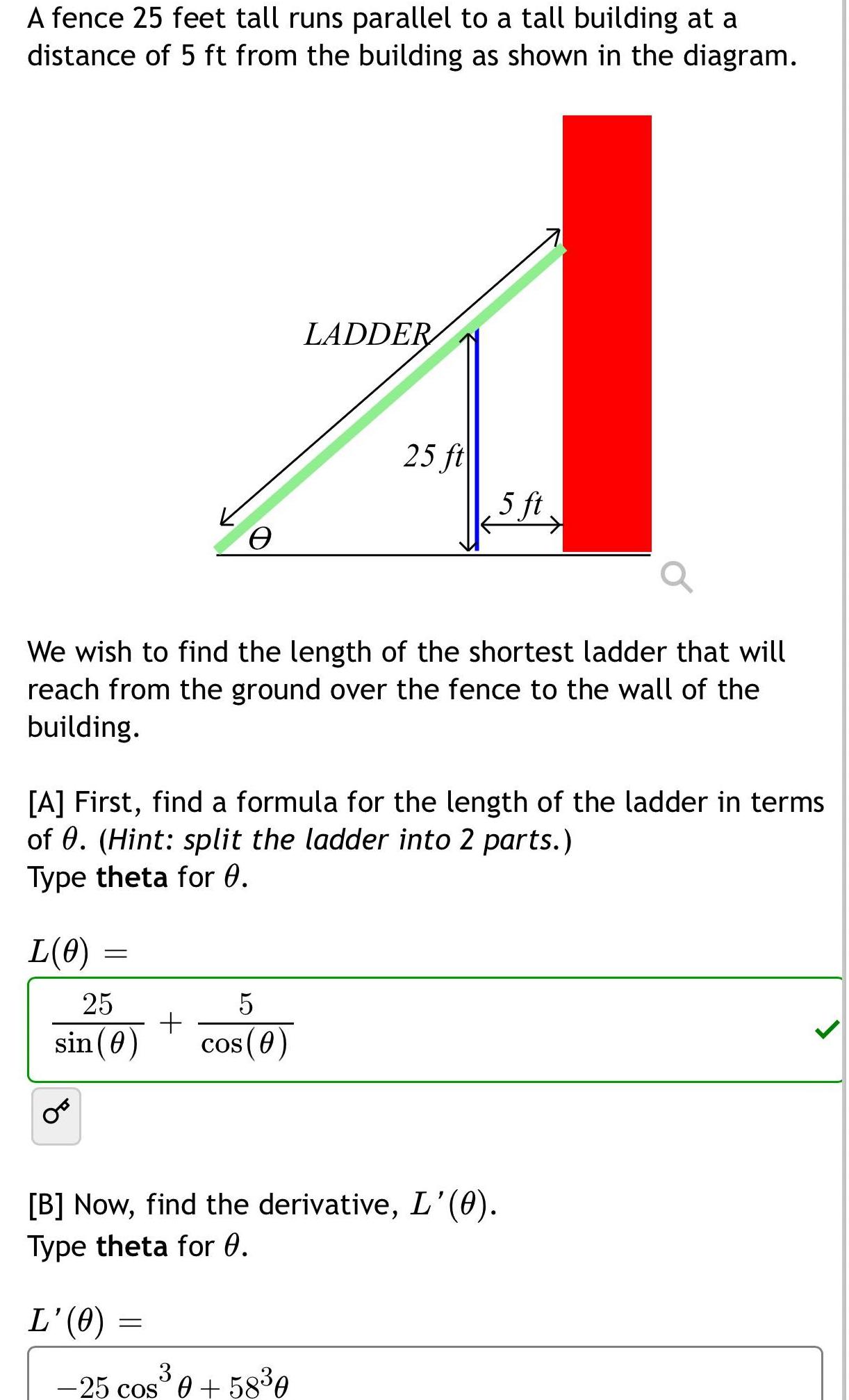 A fence 25 feet tall runs parallel to a tall building at a distance of 5 ft from the building as shown in the diagram L 0 We wish to find the length of the shortest ladder that will reach from the ground over the fence to the wall of the building 25 sin 0 e A First find a formula for the length of the ladder in terms of 0 Hint split the ladder into 2 parts Type theta for 0 L 0 LADDER 5 cos 0 25 ft B Now find the derivative L 0 Type theta for 0 3 25 cos 0 58 0 5 ft