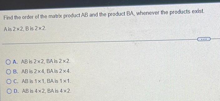 Find the order of the matrix product AB and the product BA whenever the products exist A is 2x2 B is 2x2 OA AB is 2x2 BA is 2x2 OB AB is 2x4 BA is 2x4 OC AB is 1x1 BA is 1x1 OD AB is 4x2 BA is 4x2