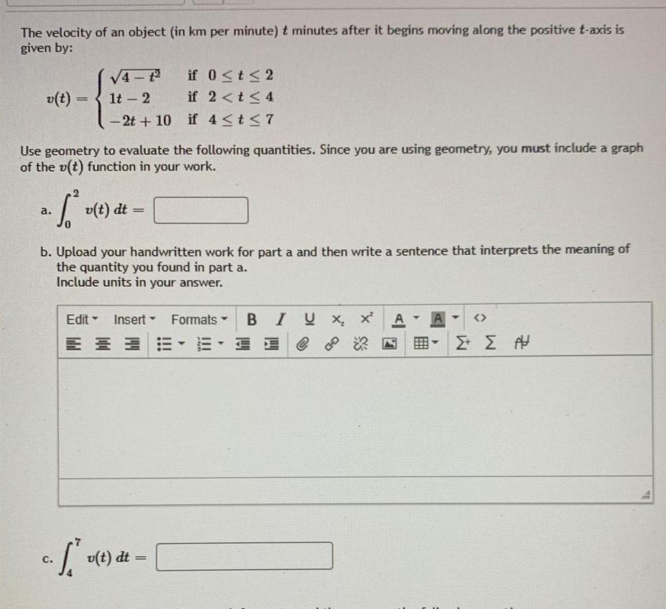 The velocity of an object in km per minute t minutes after it begins moving along the positive t axis is given by v t Use geometry to evaluate the following quantities Since you are using geometry you must include a graph of the v t function in your work 2 a S v t dt 0 C 1t 2 2t 10 b Upload your handwritten work for part a and then write a sentence that interprets the meaning of the quantity you found in part a Include units in your answer Edit Insert Y U if 0 t 2 if 2 t 4 if 4 t 7 v t dt Y Formats E T BI Ux x II C A AH