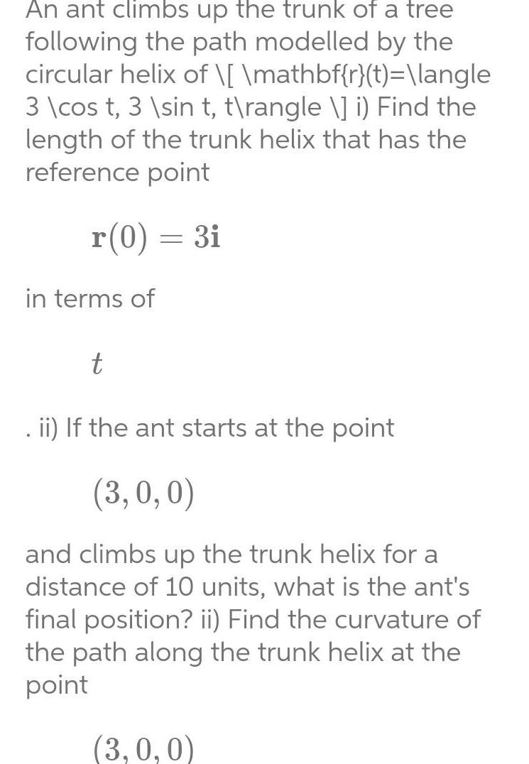 An ant climbs up the trunk of a tree following the path modelled by the circular helix of mathbf r t langle 3 cos t 3 sin t t rangle i Find the length of the trunk helix that has the reference point r 0 3i in terms of t ii If the ant starts at the point 3 0 0 and climbs up the trunk helix for a distance of 10 units what is the ant s final position ii Find the curvature of the path along the trunk helix at the point 3 0 0