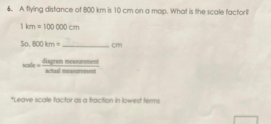 6 A flying distance of 800 km is 10 cm on a map What is the scale factor 1 km 100 000 cm So 800 km scale diagram measurement actual measurement cm Leave scale factor as a fraction in lowest terms