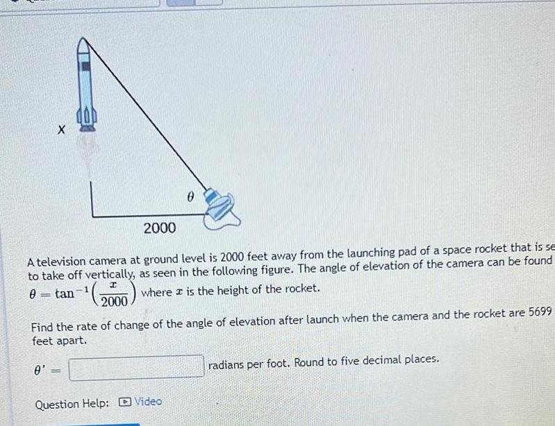 X 2000 A television camera at ground level is 2000 feet away from the launching pad of a space rocket that is se to take off vertically as seen in the following figure The angle of elevation of the camera can be found 1 0 tan 200 where is the height of the rocket 0 0 Find the rate of change of the angle of elevation after launch when the camera and the rocket are 5699 feet apart Question Help Video radians per foot Round to five decimal places