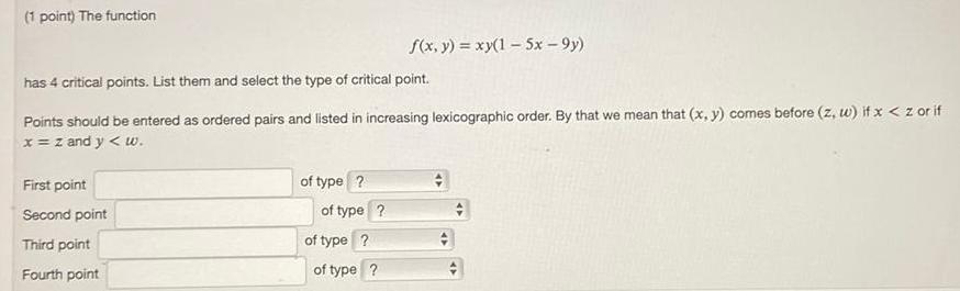 1 point The function has 4 critical points List them and select the type of critical point Points should be entered as ordered pairs and listed in increasing lexicographic order By that we mean that x y comes before z w if x z or if x z and y w First point Second point Third point Fourth point of type of type f x y xy 1 5x 9y of type of type