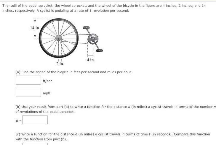 The radii of the pedal sprocket the wheel sprocket and the wheel of the bicycle in the figure are 4 inches 2 inches and 14 inches respectively A cyclist is pedaling at a rate of 1 revolution per second 14 in 4 in 2 in a Find the speed of the bicycle in feet per second and miles per hour ft sec mph b Use your result from part a to write a function for the distance d in miles a cyclist travels in terms of the number n of revolutions of the pedal sprocket d c Write a function for the distance d in miles a cyclist travels in terms of time t in seconds Compare this function with the function from part b