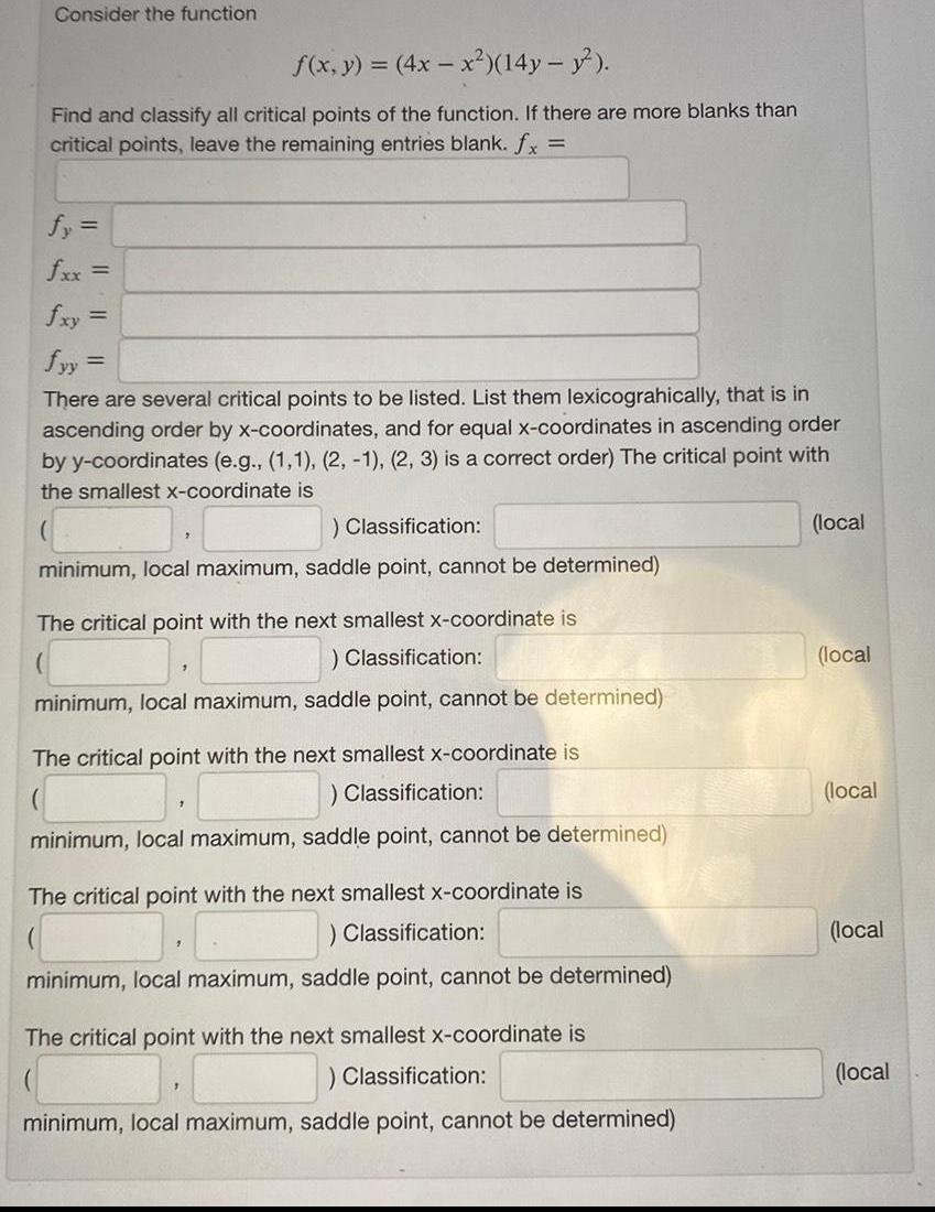 Consider the function f x y 4x x 14y y Find and classify all critical points of the function If there are more blanks than critical points leave the remaining entries blank fx fy fxx fyy There are several critical points to be listed List them lexicograhically that is in ascending order by x coordinates and for equal x coordinates in ascending order by y coordinates e g 1 1 2 1 2 3 is a correct order The critical point with the smallest x coordinate is Classification minimum local maximum saddle point cannot be determined The critical point with the next smallest x coordinate is Classification minimum local maximum saddle point cannot be determined The critical point with the next smallest x coordinate is Classification minimum local maximum saddle point cannot be determined The critical point with the next smallest x coordinate is Classification minimum local maximum saddle point cannot be determined The critical point with the next smallest x coordinate is Classification minimum local maximum saddle point cannot be determined local local local local local