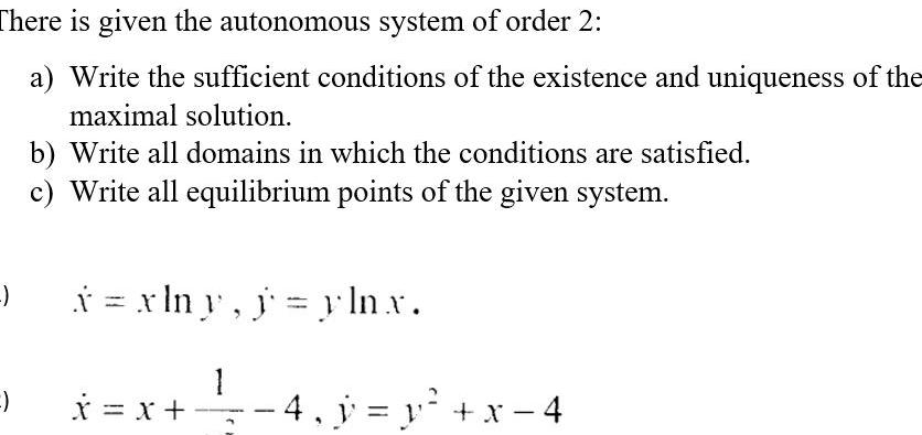 There is given the autonomous system of order 2 a Write the sufficient conditions of the existence and uniqueness of the maximal solution b Write all domains in which the conditions are satisfied c Write all equilibrium points of the given system x xlny j yln x x x 1 4 y y x 4