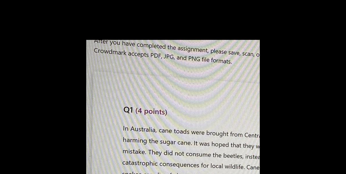 After you have completed the assignment please save scan o Crowdmark accepts PDF JPG and PNG file formats Q1 4 points In Australia cane toads were brought from Centra harming the sugar cane It was hoped that they w mistake They did not consume the beetles instea catastrophic consequences for local wildlife Cane