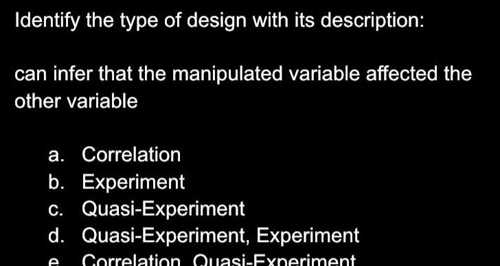 Identify the type of design with its description can infer that the manipulated variable affected the other variable a Correlation b Experiment c Quasi Experiment d Quasi Experiment Experiment e Correlation Quasi Experiment