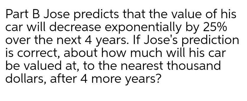 Part B Jose predicts that the value of his car will decrease exponentially by 25 over the next 4 years If Jose s prediction is correct about how much will his car be valued at to the nearest thousand dollars after 4 more years