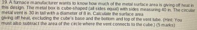 19 A furnace manufacturer wants to know how much of the metal surface area is giving off heat in this design The metal box is cube shaped all sides equal with sides measuring 40 in The circular metal vent is 30 in tall with a diameter of 8 in Calculate the surface area giving off heat excluding the cube s base and the bottom and top of the vent tube Hint You must also subtract the area of the circle where the vent connects to the cube 5 marks