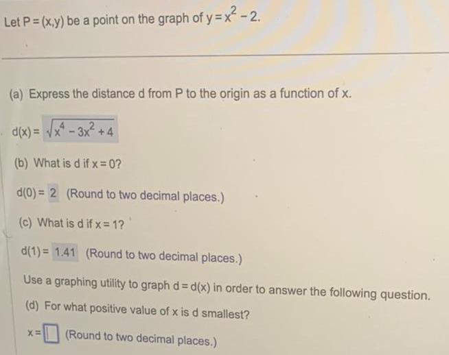 Let P x y be a point on the graph of y x 2 a Express the distance d from P to the origin as a function of x d x x 3x 4 b What is d if x 0 d 0 2 Round to two decimal places c What is d if x 1 d 1 1 41 Round to two decimal places Use a graphing utility to graph d d x in order to answer the following question d For what positive value of x is d smallest Round to two decimal places X