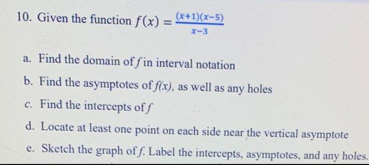 10 Given the function f x x x 5 X 3 a Find the domain of fin interval notation b Find the asymptotes of f x as well as any holes c Find the intercepts of f d Locate at least one point on each side near the vertical asymptote e Sketch the graph of f Label the intercepts asymptotes and any holes