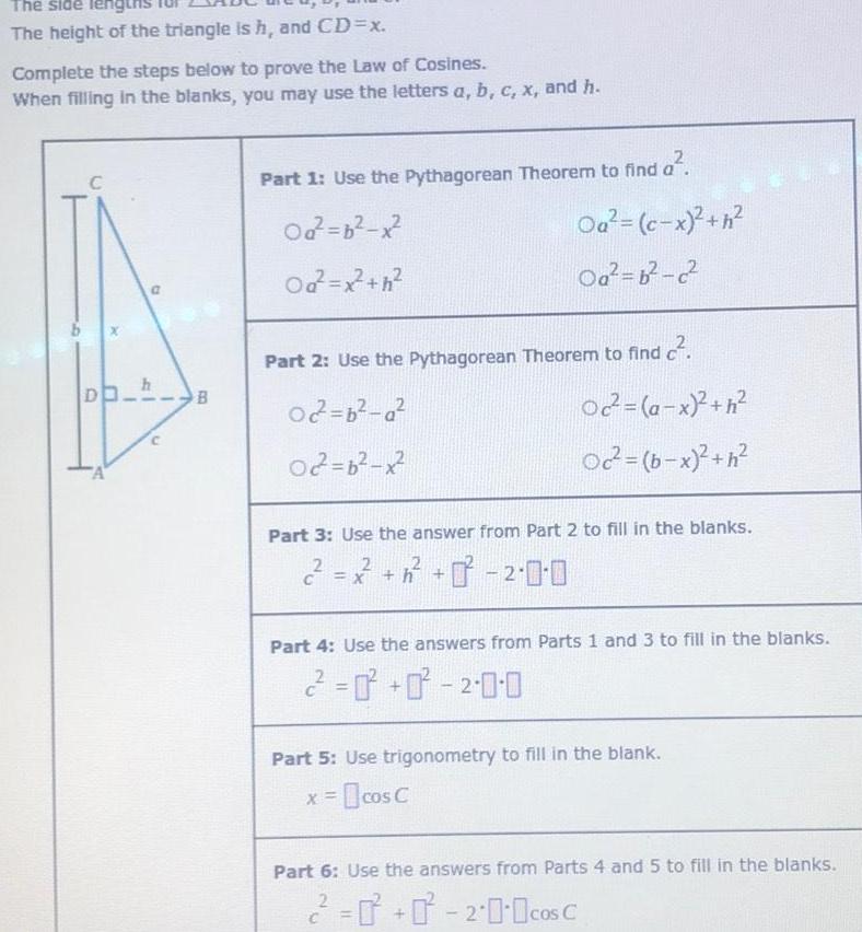 The side lengths The height of the triangle is h and CD x Complete the steps below to prove the Law of Cosines When filling in the blanks you may use the letters a b c x and h C D A I 41 1 h n B Part 1 Use the Pythagorean Theorem to find Od b x Od x h Oa c x h Oa b c Part 2 Use the Pythagorean Theorem to find c 02 2 b a 02 b x Oc a x h Oc b x h Part 3 Use the answer from Part 2 to fill in the blanks 2 2 0 0 Part 4 Use the answers from Parts 1 and 3 to fill in the blanks 2 2 0 0 Part 5 Use trigonometry to fill in the blank x cos C C Part 6 Use the answers from Parts 4 and 5 to fill in the blanks 2 200cos C