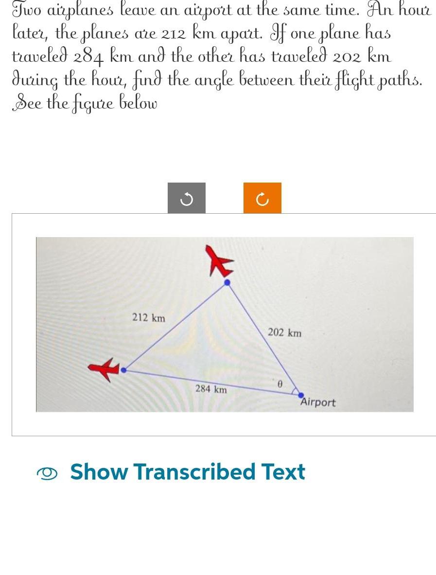 Two airplanes leave an airport at the same time An hour later the planes are 212 km apart If one plane has traveled 284 km and the other has traveled 202 km during the hour find the angle between their flight paths See the figure below 212 km G 284 km 202 km Airport Show Transcribed Text