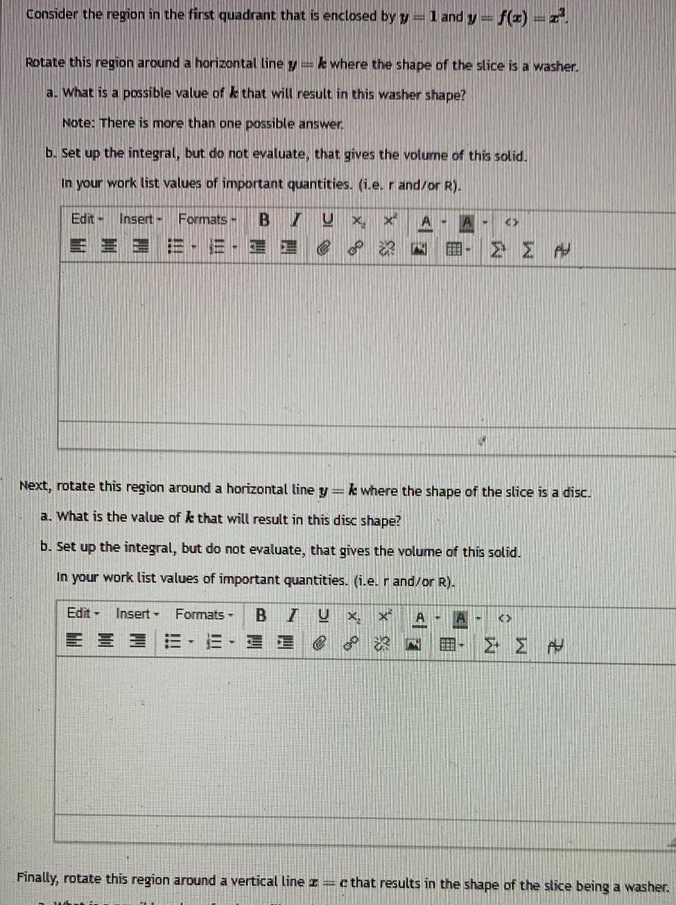Consider the region in the first quadrant that is enclosed by y 1 and y f x x Rotate this region around a horizontal line y ke where the shape of the slice is a washer a What is a possible value of k that will result in this washer shape Note There is more than one possible answer b Set up the integral but do not evaluate that gives the volume of this solid In your work list values of important quantities i e r and or R Edit Insert Formats B 7 MEE III Edit Insert Formats B 1 T S I U X X Next rotate this region around a horizontal line y k where the shape of the slice is a disc a What is the value of k that will result in this disc shape b Set up the integral but do not evaluate that gives the volume of this solid In your work list values of important quantities i e r and or R U X 00 5 A N A N A A C A A Finally rotate this region around a vertical line z c that results in the shape of the slice being a washer