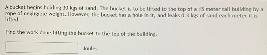 A bucket begins holding 30 kgs of sand The bucket is to be lifted to the top of a 15 meter tall building by a rope of negligible weight However the bucket has a hole in it and leaks 0 3 kgs of sand each meter it is lifted Find the work done lifting the bucket to the top of the building Joules