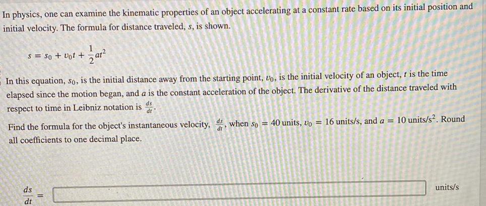 In physics one can examine the kinematic properties of an object accelerating at a constant rate based on its initial position and initial velocity The formula for distance traveled s is shown S So Vot 1 at In this equation so is the initial distance away from the starting point vo is the initial velocity of an object t is the time elapsed since the motion began and a is the constant acceleration of the object The derivative of the distance traveled with respect to time in Leibniz notation is dt ds dt Find the formula for the object s instantaneous velocity ds when so 40 units vo 16 units s and a 10 units s Round all coefficients to one decimal place units s