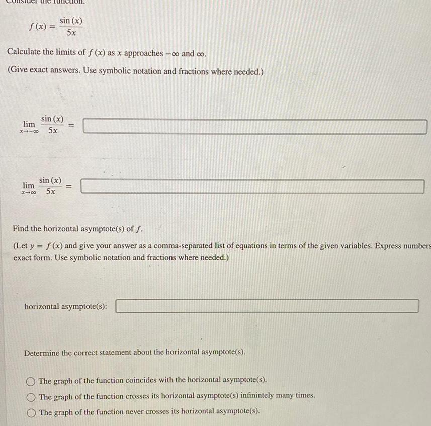 f x sin x 5x Calculate the limits of f x as x approaches and co Give exact answers Use symbolic notation and fractions where needed sin x lim X118 5x sin x lim X48 5x 11 Find the horizontal asymptote s of f Let y f x and give your answer as a comma separated list of equations in terms of the given variables Express numbers exact form Use symbolic notation and fractions where needed horizontal asymptote s Determine the correct statement about the horizontal asymptote s The graph of the function coincides with the horizontal asymptote s O The graph of the function crosses its horizontal asymptote s infinintely many times The graph of the function never crosses its horizontal asymptote s