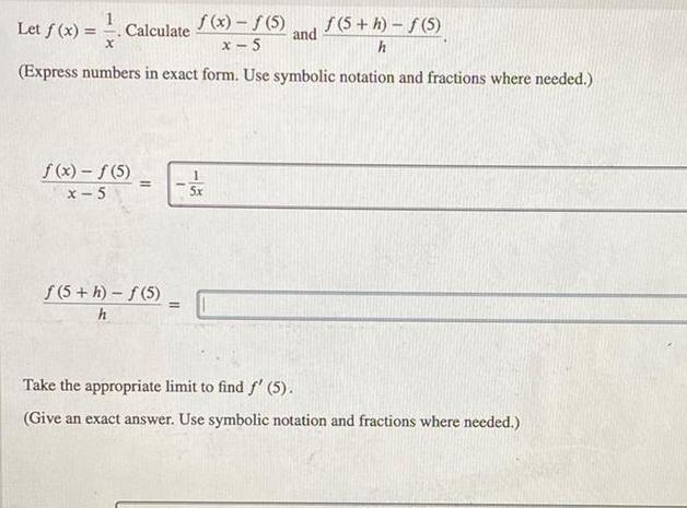 Let f x Calculate f x f 5 f 5 h f 5 x x 5 h Express numbers in exact form Use symbolic notation and fractions where needed f x f 5 x 5 f 5 h f 5 h 5x and Take the appropriate limit to find f 5 Give an exact answer Use symbolic notation and fractions where needed